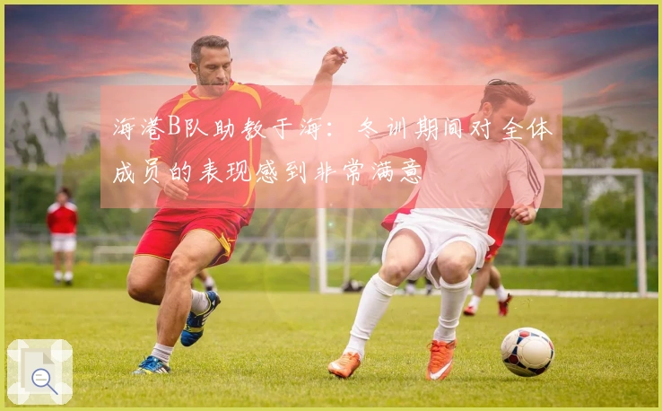海港B队助教于海：冬训期间对全体成员的表现感到非常满意