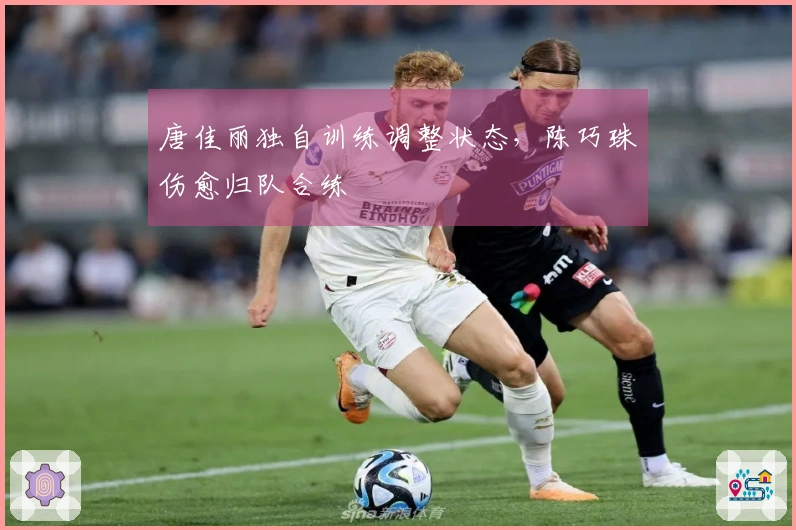唐佳丽独自训练调整状态，陈巧珠伤愈归队合练