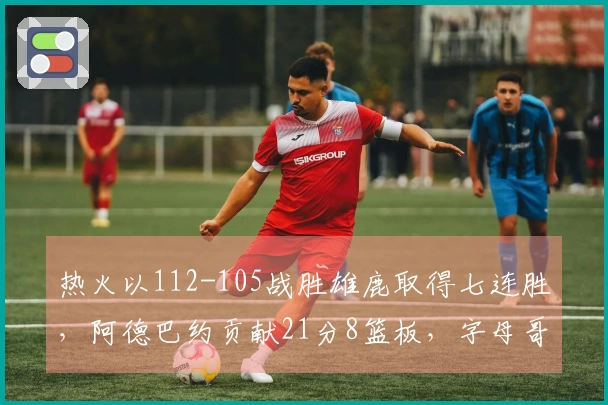 热火以112-105战胜雄鹿取得七连胜，阿德巴约贡献21分8篮板，字母哥得31分，拉尔森表现出色28分6助攻6篮板