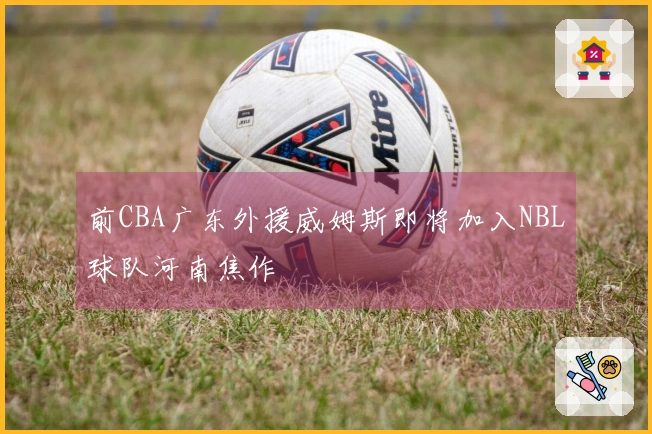 前CBA广东外援威姆斯即将加入NBL球队河南焦作