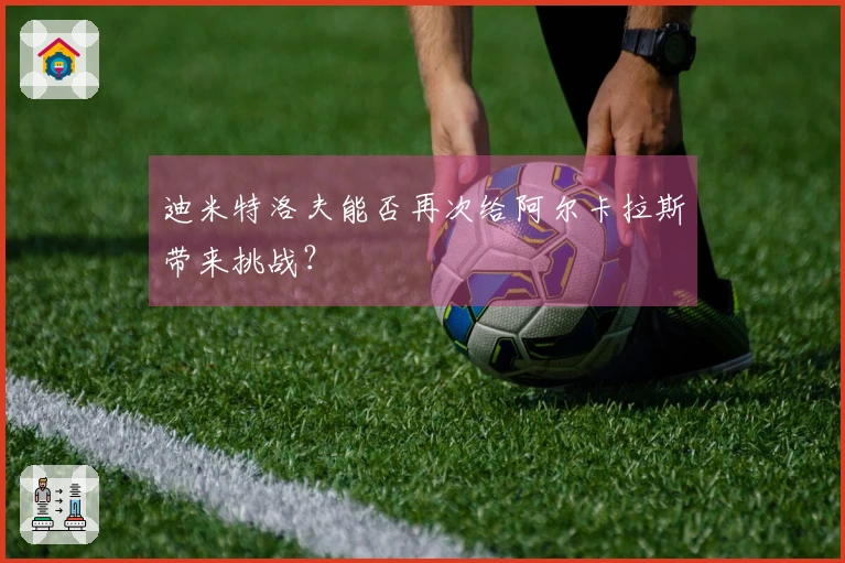 迪米特洛夫能否再次给阿尔卡拉斯带来挑战？