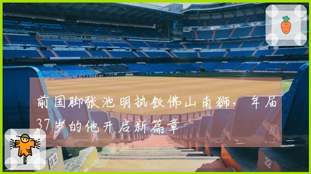 前国脚张池明执教佛山南狮，年届37岁的他开启新篇章