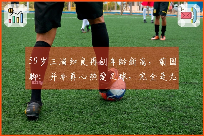 59岁三浦知良再创年龄新高，前国脚：并非真心热爱足球，完全是无聊之举