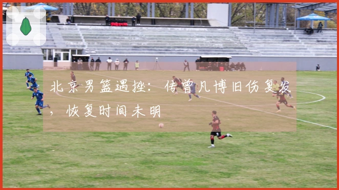 北京男篮遇挫：传曾凡博旧伤复发，恢复时间未明