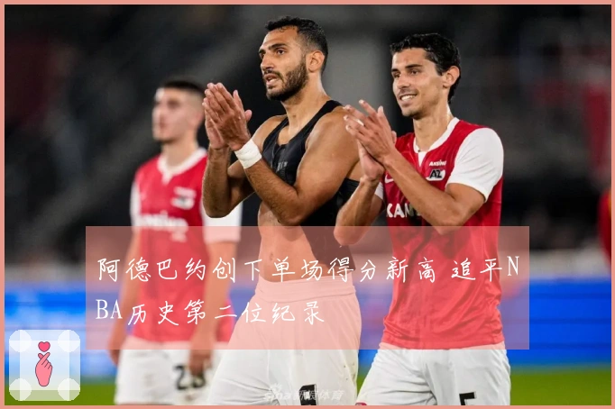 阿德巴约创下单场得分新高 追平NBA历史第二位纪录