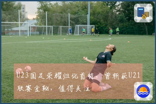 U23国足荣耀归化首将，曾斩获U21联赛金靴，值得关注