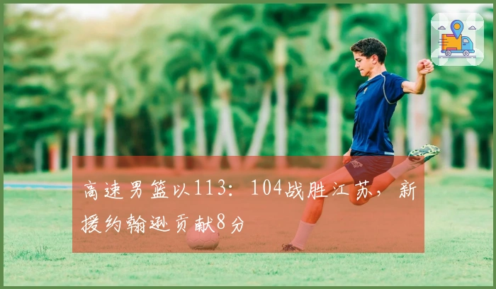 高速男篮以113：104战胜江苏，新援约翰逊贡献8分