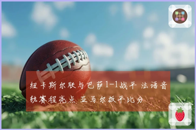 纽卡斯尔联与巴萨1-1战平 法语音轨赛程亮点 亚马尔扳平比分