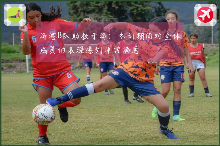 海港B队助教于海：冬训期间对全体成员的表现感到非常满意