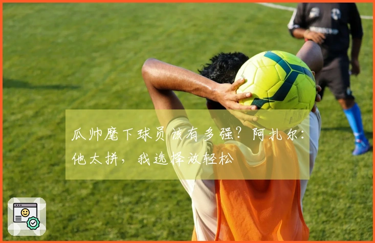 瓜帅麾下球员该有多强？阿扎尔：他太拼，我选择放轻松