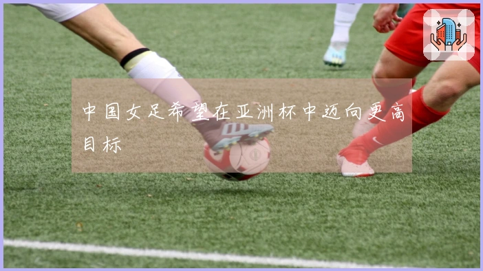 中国女足希望在亚洲杯中迈向更高目标