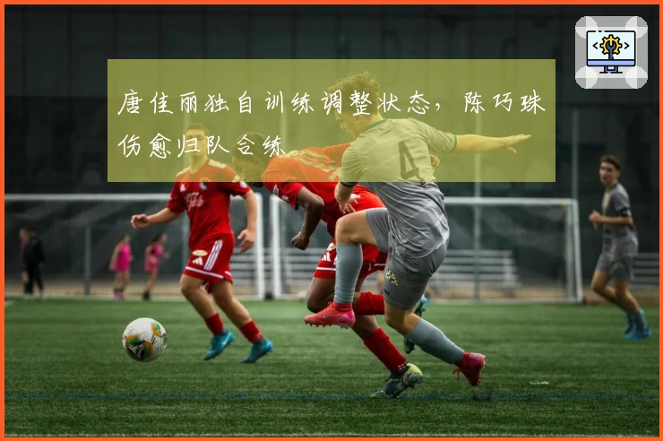唐佳丽独自训练调整状态，陈巧珠伤愈归队合练
